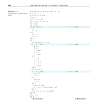 362 ONE-DIMENSIONAL UNCONSTRAINED OPTIMIZATION
FUNCTION Gold (xlow, xhigh, maxit, es, fx)
R 5 (50.5
2 1)Y2
x/ = xlow; xu 5 xhigh
iter 5 1
d 5 R * (xu 2 x/)
x1 5 x/ 1 d; x2 5 xu 2 d
f1 5 f(x1)
f2 5 f(x2)
IF f1 . f2 THEN IF f1 , f2 THEN
xopt 5 x1
fx 5 f1
ELSE
xopt 5 x2
fx 5 f2
END IF
DO
d 5 R*d; xint 5 xu 2 x/
IF f1 . f2 THEN IF f1 , f2 THEN
x/ 5 x2
x2 5 x1
x1 5 x/1d
f2 5 f1
f1 5 f(x1)
ELSE
xu 5 x1
x1 5 x2
x2 5 xu2d
f1 5 f2
f2 5 f(x2)
END IF
iter 5 iter11
IF f1 . f2 THEN IF f1 , f2 THEN
xopt 5 x1
fx 5 f1
ELSE
xopt 5 x2
fx 5 f2
END IF
IF xopt ﬁ 0. THEN
ea 5 (1.2R) *ABS(xintyxopt)*100.
END IF
IF ea # es OR iter $ maxit EXIT
END DO
Gold 5 xopt
END Gold
(a)Maximization (b)Minimization
FIGURE 13.5
Algorithm for the golden-section
search.
 