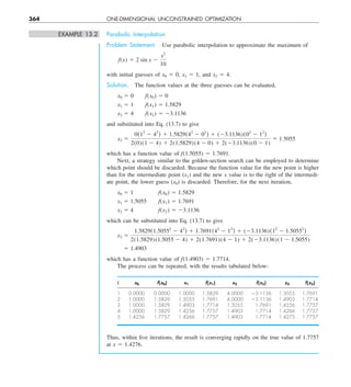 364 ONE-DIMENSIONAL UNCONSTRAINED OPTIMIZATION
EXAMPLE 13.2 Parabolic Interpolation
Problem Statement. Use parabolic interpolation to approximate the maximum of
f(x) 5 2 sin x 2
x2
10
with initial guesses of x0 5 0, x1 5 1, and x2 5 4.
Solution. The function values at the three guesses can be evaluated,
x0 5 0  f(x0) 5 0
x1 5 1  f(x1) 5 1.5829
x2 5 4  f(x2) 5 23.1136
and substituted into Eq. (13.7) to give
x3 5
0(12
2 42
) 1 1.5829(42
2 02
) 1 (23.1136)(02
2 12
)
2(0)(1 2 4) 1 2(1.5829)(4 2 0) 1 2(23.1136)(0 2 1)
5 1.5055
which has a function value of f(1.5055) 5 1.7691.
Next, a strategy similar to the golden-section search can be employed to determine
which point should be discarded. Because the function value for the new point is higher
than for the intermediate point (x1) and the new x value is to the right of the intermedi-
ate point, the lower guess (x0) is discarded. Therefore, for the next iteration,
x0 5 1   f(x0) 5 1.5829
x1 5 1.5055  f(x1) 5 1.7691
x2 5 4   f(x2) 5 23.1136
which can be substituted into Eq. (13.7) to give
x3 5
1.5829(1.50552
2 42
) 1 1.7691(42
2 12
) 1 (23.1136)(12
2 1.50552
)
2(1.5829)(1.5055 2 4) 1 2(1.7691)(4 2 1) 1 2(23.1136)(1 2 1.5055)
5 1.4903
which has a function value of f(1.4903) 5 1.7714.
The process can be repeated, with the results tabulated below:
i x0 f(x0) x1 f(x1) x2 f(x2) x3 f(x3)
1 0.0000 0.0000 1.0000 1.5829 4.0000 23.1136 1.5055 1.7691
2 1.0000 1.5829 1.5055 1.7691 4.0000 23.1136 1.4903 1.7714
3 1.0000 1.5829 1.4903 1.7714 1.5055 1.7691 1.4256 1.7757
4 1.0000 1.5829 1.4256 1.7757 1.4903 1.7714 1.4266 1.7757
5 1.4256 1.7757 1.4266 1.7757 1.4903 1.7714 1.4275 1.7757
Thus, within five iterations, the result is converging rapidly on the true value of 1.7757
at x 5 1.4276.
 