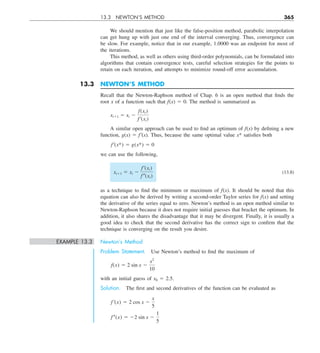 13.3 NEWTON’S METHOD 365
We should mention that just like the false-position method, parabolic interpolation
can get hung up with just one end of the interval converging. Thus, convergence can
be slow. For example, notice that in our example, 1.0000 was an endpoint for most of
the iterations.
This method, as well as others using third-order polynomials, can be formulated into
algorithms that contain convergence tests, careful selection strategies for the points to
retain on each iteration, and attempts to minimize round-off error accumulation.
13.3 NEWTON’S METHOD
Recall that the Newton-Raphson method of Chap. 6 is an open method that finds the
root x of a function such that f(x) 5 0. The method is summarized as
xi11 5 xi 2
f(xi)
f  ¿(xi)
A similar open approach can be used to find an optimum of f(x) by defining a new
function, g(x) 5 f9(x). Thus, because the same optimal value x* satisfies both
f  ¿(x*) 5 g(x*) 5 0
we can use the following,
xi11 5 xi 2
f  ¿(xi)
f  –(xi)
(13.8)
as a technique to find the minimum or maximum of f(x). It should be noted that this
equation can also be derived by writing a second-order Taylor series for f(x) and setting
the derivative of the series equal to zero. Newton’s method is an open method similar to
Newton-Raphson because it does not require initial guesses that bracket the optimum. In
addition, it also shares the disadvantage that it may be divergent. Finally, it is usually a
good idea to check that the second derivative has the correct sign to confirm that the
technique is converging on the result you desire.
EXAMPLE 13.3 Newton’s Method
Problem Statement. Use Newton’s method to find the maximum of
f(x) 5 2 sin x 2
x2
10
with an initial guess of x0 5 2.5.
Solution. The first and second derivatives of the function can be evaluated as
f  ¿(x) 5 2 cos x 2
x
5
f–(x) 5 22 sin x 2
1
5
 