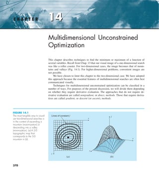 14
C H A P T E R 14
370
Multidimensional Unconstrained
Optimization
This chapter describes techniques to find the minimum or maximum of a function of
several variables. Recall from Chap. 13 that our visual image of a one-dimensional search
was like a roller coaster. For two-dimensional cases, the image becomes that of moun-
tains and valleys (Fig. 14.1). For higher-dimensional problems, convenient images are
not possible.
We have chosen to limit this chapter to the two-dimensional case. We have adopted
this approach because the essential features of multidimensional searches are often best
communicated visually.
Techniques for multidimensional unconstrained optimization can be classified in a
number of ways. For purposes of the present discussion, we will divide them depending
on whether they require derivative evaluation. The approaches that do not require de-
rivative evaluation are called nongradient, or direct, methods. Those that require deriva-
tives are called gradient, or descent (or ascent), methods.
FIGURE 14.1
The most tangible way to visual-
ize two-dimensional searches is
in the context of ascending a
mountain (maximization) or
descending into a valley
(minimization). (a) A 2-D
topographic map that
corresponds to the 3-D
mountain in (b).
Lines of constant f
x
x
y
f
y
(a) (b)
 