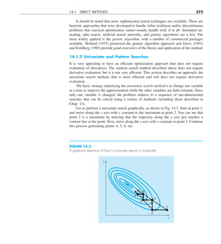 14.1 DIRECT METHODS 373
It should be noted that more sophisticated search techniques are available. These are
heuristic approaches that were developed to handle either nonlinear and/or discontinuous
problems that classical optimization cannot usually handle well, if at all. Simulated an-
nealing, tabu search, artificial neural networks, and genetic algorithms are a few. The
most widely applied is the genetic algorithm, with a number of commercial packages
available. Holland (1975) pioneered the genetic algorithm approach and Davis (1991)
and Goldberg (1989) provide good overviews of the theory and application of the method.
14.1.2 Univariate and Pattern Searches
It is very appealing to have an efficient optimization approach that does not require
evaluation of derivatives. The random search method described above does not require
derivative evaluation, but it is not very efficient. This section describes an approach, the
univariate search method, that is more efficient and still does not require derivative
evaluation.
The basic strategy underlying the univariate search method is to change one variable
at a time to improve the approximation while the other variables are held constant. Since
only one variable is changed, the problem reduces to a sequence of one-dimensional
searches that can be solved using a variety of methods (including those described in
Chap. 13).
Let us perform a univariate search graphically, as shown in Fig. 14.3. Start at point 1,
and move along the x axis with y constant to the maximum at point 2. You can see that
point 2 is a maximum by noticing that the trajectory along the x axis just touches a
contour line at the point. Next, move along the y axis with x constant to point 3. Continue
this process generating points 4, 5, 6, etc.
FIGURE 14.3
A graphical depiction of how a univariate search is conducted.
6
4
5
3
1
2
y
x
 