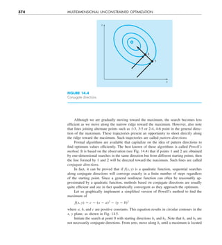 374 MULTIDIMENSIONAL UNCONSTRAINED OPTIMIZATION
Although we are gradually moving toward the maximum, the search becomes less
efficient as we move along the narrow ridge toward the maximum. However, also note
that lines joining alternate points such as 1-3, 3-5 or 2-4, 4-6 point in the general direc-
tion of the maximum. These trajectories present an opportunity to shoot directly along
the ridge toward the maximum. Such trajectories are called pattern directions.
Formal algorithms are available that capitalize on the idea of pattern directions to
find optimum values efficiently. The best known of these algorithms is called Powell’s
method. It is based on the observation (see Fig. 14.4) that if points 1 and 2 are obtained
by one-dimensional searches in the same direction but from different starting points, then
the line formed by 1 and 2 will be directed toward the maximum. Such lines are called
conjugate directions.
In fact, it can be proved that if f(x, y) is a quadratic function, sequential searches
along conjugate directions will converge exactly in a finite number of steps regardless
of the starting point. Since a general nonlinear function can often be reasonably ap-
proximated by a quadratic function, methods based on conjugate directions are usually
quite efficient and are in fact quadratically convergent as they approach the optimum.
Let us graphically implement a simplified version of Powell’s method to find the
maximum of
f(x, y) 5 c 2 (x 2 a)2
2 (y 2 b)2
where a, b, and c are positive constants. This equation results in circular contours in the
x, y plane, as shown in Fig. 14.5.
Initiate the search at point 0 with starting directions h1 and h2. Note that h1 and h2 are
not necessarily conjugate directions. From zero, move along h1 until a maximum is located
2
1
y
x
FIGURE 14.4
Conjugate directions.
 