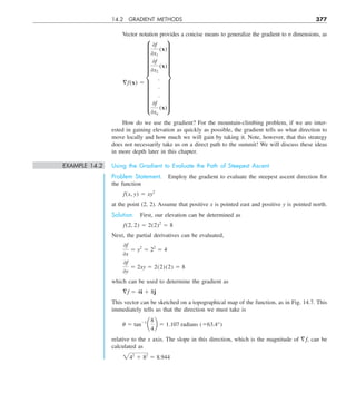 14.2 GRADIENT METHODS 377
Vector notation provides a concise means to generalize the gradient to n dimensions, as
§f(x) 5
i
0f
0x1
(x)
0f
0x2
(x)
.
.
.
0f
0xn
(x)
y
How do we use the gradient? For the mountain-climbing problem, if we are inter-
ested in gaining elevation as quickly as possible, the gradient tells us what direction to
move locally and how much we will gain by taking it. Note, however, that this strategy
does not necessarily take us on a direct path to the summit! We will discuss these ideas
in more depth later in this chapter.
EXAMPLE 14.2 Using the Gradient to Evaluate the Path of Steepest Ascent
Problem Statement. Employ the gradient to evaluate the steepest ascent direction for
the function
f(x, y) 5 xy2
at the point (2, 2). Assume that positive x is pointed east and positive y is pointed north.
Solution. First, our elevation can be determined as
f(2, 2) 5 2(2)2
5 8
Next, the partial derivatives can be evaluated,
0f
0x
5 y2
5 22
5 4
0f
0y
5 2xy 5 2(2)(2) 5 8
which can be used to determine the gradient as
§f 5 4i 1 8j
This vector can be sketched on a topographical map of the function, as in Fig. 14.7. This
immediately tells us that the direction we must take is
u 5 tan21
a
8
4
b 5 1.107 radians (563.4°)
relative to the x axis. The slope in this direction, which is the magnitude of =f, can be
calculated as
242
1 82
5 8.944
 