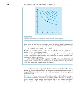 378 MULTIDIMENSIONAL UNCONSTRAINED OPTIMIZATION
Thus, during our first step, we will initially gain 8.944 units of elevation rise for a unit
distance advanced along this steepest path. Observe that Eq. (14.1) yields the same result,
g¿(0) 5 4 cos(1.107) 1 8 sin(1.107) 5 8.944
Note that for any other direction, say u 5 1.107y2 5 0.5235, g9(0) 5 4 cos(0.5235) 1
8 sin(0.5235) 5 7.608, which is smaller.
As we move forward, both the direction and magnitude of the steepest path will
change. These changes can be quantified at each step using the gradient, and your climb-
ing direction modified accordingly.
A final insight can be gained by inspecting Fig. 14.7. As indicated, the direction of
steepest ascent is perpendicular, or orthogonal, to the elevation contour at the coordinate
(2, 2). This is a general characteristic of the gradient.
0
0
1
2
3
4
1 2 3 4
y
x
8 24 40
FIGURE 14.7
The arrow follows the direction of steepest ascent calculated with the gradient.
Aside from defining a steepest path, the first derivative can also be used to discern
whether an optimum has been reached. As is the case for a one-dimensional function, if
the partial derivatives with respect to both x and y are zero, a two-dimensional optimum
has been reached.
The Hessian. For one-dimensional problems, both the first and second derivatives pro-
vide valuable information for searching out optima. The first derivative (a) provides a
steepest trajectory of the function and (b) tells us that we have reached an optimum.
Once at an optimum, the second derivative tells us whether we are a maximum [negative
 