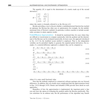 380 MULTIDIMENSIONAL UNCONSTRAINED OPTIMIZATION
The quantity ZHZ is equal to the determinant of a matrix made up of the second
derivatives,1
H 5 ≥
02
f
0 x 
2
02
f
0 x0 y
02
f
0 y0 x
02
f
0 y 
2
¥ (14.4)
where this matrix is formally referred to as the Hessian of f.
Besides providing a way to discern whether a multidimensional function has reached
an optimum, the Hessian has other uses in optimization (for example, for the multidi-
mensional form of Newton’s method). In particular, it allows searches to include second-
order curvature to attain superior results.
Finite-Difference Approximations. It should be mentioned that, for cases where they
are difficult or inconvenient to compute analytically, both the gradient and the determi-
nant of the Hessian can be evaluated numerically. In most cases, the approach introduced
in Sec. 6.3.3 for the modified secant method is employed. That is, the independent
variables can be perturbed slightly to generate the required partial derivatives. For ex-
ample, if a centered-difference approach is adopted, they can be computed as
0f
0x
5
f(x 1 dx, y) 2 f(x 2 dx, y)
2dx
(14.5)
0f
0y
5
f(x, y 1 dy) 2 f(x, y 2 dy)
2dy
(14.6)
02
f
0x2
5
f(x 1 dx, y) 2 2f(x, y) 1 f(x 2 dx, y)
dx2
(14.7)
02
f
0y2
5
f(x, y 1 dy) 2 2f(x, y) 1 f(x, y 2 dy)
dy2
(14.8)
02
f
0x0y
5
f(x 1 dx, y 1 dy) 2 f(x 1 dx, y 2 dy) 2 f(x 2 dx, y 1 dy) 1 f(x 2 dx, y 2 dy)
4dxdy
(14.9)
where d is some small fractional value.
Note that the methods employed in commercial software packages also use forward
differences. In addition, they are usually more complicated than the approximations listed
in Eqs. (14.5) through (14.9). Dennis and Schnabel (1996) provide more detail on such
approaches.
Regardless of how the approximation is implemented, the important point is that
you may have the option of evaluating the gradient and/or the Hessian analytically. This
can sometimes be an arduous task, but the performance of the algorithm may benefit
1
Note that 02
fy(0x0y) 5 02
fy(0y0x).
 