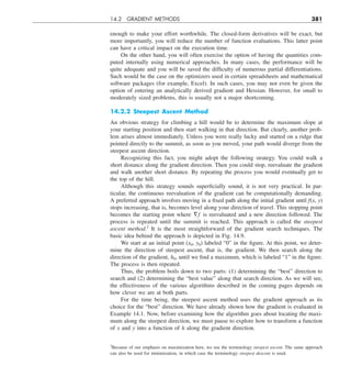 14.2 GRADIENT METHODS 381
enough to make your effort worthwhile. The closed-form derivatives will be exact, but
more importantly, you will reduce the number of function evaluations. This latter point
can have a critical impact on the execution time.
On the other hand, you will often exercise the option of having the quantities com-
puted internally using numerical approaches. In many cases, the performance will be
quite adequate and you will be saved the difficulty of numerous partial differentiations.
Such would be the case on the optimizers used in certain spreadsheets and mathematical
software packages (for example, Excel). In such cases, you may not even be given the
option of entering an analytically derived gradient and Hessian. However, for small to
moderately sized problems, this is usually not a major shortcoming.
14.2.2 Steepest Ascent Method
An obvious strategy for climbing a hill would be to determine the maximum slope at
your starting position and then start walking in that direction. But clearly, another prob-
lem arises almost immediately. Unless you were really lucky and started on a ridge that
pointed directly to the summit, as soon as you moved, your path would diverge from the
steepest ascent direction.
Recognizing this fact, you might adopt the following strategy. You could walk a
short distance along the gradient direction. Then you could stop, reevaluate the gradient
and walk another short distance. By repeating the process you would eventually get to
the top of the hill.
Although this strategy sounds superficially sound, it is not very practical. In par-
ticular, the continuous reevaluation of the gradient can be computationally demanding.
A preferred approach involves moving in a fixed path along the initial gradient until f(x, y)
stops increasing, that is, becomes level along your direction of travel. This stopping point
becomes the starting point where §f is reevaluated and a new direction followed. The
process is repeated until the summit is reached. This approach is called the steepest
ascent method.2
It is the most straightforward of the gradient search techniques. The
basic idea behind the approach is depicted in Fig. 14.9.
We start at an initial point (x0, y0) labeled “0” in the figure. At this point, we deter-
mine the direction of steepest ascent, that is, the gradient. We then search along the
direction of the gradient, h0, until we find a maximum, which is labeled “1” in the figure.
The process is then repeated.
Thus, the problem boils down to two parts: (1) determining the “best” direction to
search and (2) determining the “best value” along that search direction. As we will see,
the effectiveness of the various algorithms described in the coming pages depends on
how clever we are at both parts.
For the time being, the steepest ascent method uses the gradient approach as its
choice for the “best” direction. We have already shown how the gradient is evaluated in
Example 14.1. Now, before examining how the algorithm goes about locating the maxi-
mum along the steepest direction, we must pause to explore how to transform a function
of x and y into a function of h along the gradient direction.
2
Because of our emphasis on maximization here, we use the terminology steepest ascent. The same approach
can also be used for minimization, in which case the terminology steepest descent is used.
 