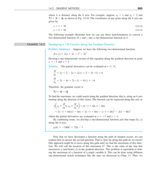 14.2 GRADIENT METHODS 383
where h is distance along the h axis. For example, suppose x0 5 1 and y0 5 2 and
§f 5 3i 1 4j, as shown in Fig. 14.10. The coordinates of any point along the h axis are
given by
x 5 1 1 3h (14.12)
y 5 2 1 4h (14.13)
The following example illustrates how we can use these transformations to convert a
two-dimensional function of x and y into a one-dimensional function in h.
EXAMPLE 14.3 Developing a 1-D Function Along the Gradient Direction
Problem Statement. Suppose we have the following two-dimensional function:
f(x, y) 5 2xy 1 2x 2 x2
2 2y2
Develop a one-dimensional version of this equation along the gradient direction at point
x 5 21 and y 5 1.
Solution. The partial derivatives can be evaluated at (21, 1),
0f
0x
5 2y 1 2 2 2x 5 2(1) 1 2 2 2(21) 5 6
0f
0y
5 2x 2 4y 5 2(21) 2 4(1) 5 26
Therefore, the gradient vector is
§f 5 6i 2 6j
To find the maximum, we could search along the gradient direction, that is, along an h axis
running along the direction of this vector. The function can be expressed along this axis as
f ax0 1
0f
0x
h, y0 1
0f
0y
hb 5 f(21 1 6h, 1 2 6h)
5 2(21 1 6h)(1 2 6h) 1 2(21 1 6h) 2 (21 1 6h)2
2 2(1 2 6h)2
where the partial derivatives are evaluated at x 5 21 and y 5 1.
By combining terms, we develop a one-dimensional function g(h) that maps f(x, y)
along the h axis,
g(h) 5 2180h2
1 72h 2 7
Now that we have developed a function along the path of steepest ascent, we can
explore how to answer the second question. That is, how far along this path do we travel?
One approach might be to move along this path until we find the maximum of this func-
tion. We will call the location of this maximum h*. This is the value of the step that
maximizes g (and hence, f ) in the gradient direction. This problem is equivalent to find-
ing the maximum of a function of a single variable h. This can be done using different
one-dimensional search techniques like the ones we discussed in Chap. 13. Thus, we
 