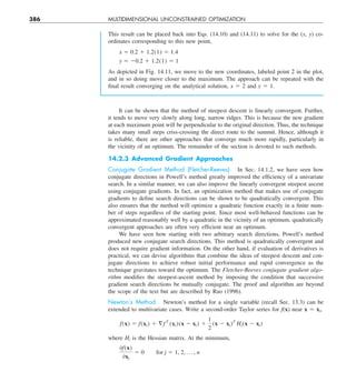 386 MULTIDIMENSIONAL UNCONSTRAINED OPTIMIZATION
It can be shown that the method of steepest descent is linearly convergent. Further,
it tends to move very slowly along long, narrow ridges. This is because the new gradient
at each maximum point will be perpendicular to the original direction. Thus, the technique
takes many small steps criss-crossing the direct route to the summit. Hence, although it
is reliable, there are other approaches that converge much more rapidly, particularly in
the vicinity of an optimum. The remainder of the section is devoted to such methods.
14.2.3 Advanced Gradient Approaches
Conjugate Gradient Method (Fletcher-Reeves). In Sec. 14.1.2, we have seen how
conjugate directions in Powell’s method greatly improved the efficiency of a univariate
search. In a similar manner, we can also improve the linearly convergent steepest ascent
using conjugate gradients. In fact, an optimization method that makes use of conjugate
gradients to define search directions can be shown to be quadratically convergent. This
also ensures that the method will optimize a quadratic function exactly in a finite num-
ber of steps regardless of the starting point. Since most well-behaved functions can be
approximated reasonably well by a quadratic in the vicinity of an optimum, quadratically
convergent approaches are often very efficient near an optimum.
We have seen how starting with two arbitrary search directions, Powell’s method
produced new conjugate search directions. This method is quadratically convergent and
does not require gradient information. On the other hand, if evaluation of derivatives is
practical, we can devise algorithms that combine the ideas of steepest descent and con-
jugate directions to achieve robust initial performance and rapid convergence as the
technique gravitates toward the optimum. The Fletcher-Reeves conjugate gradient algo-
rithm modifies the steepest-ascent method by imposing the condition that successive
gradient search directions be mutually conjugate. The proof and algorithm are beyond
the scope of the text but are described by Rao (1996).
Newton’s Method. Newton’s method for a single variable (recall Sec. 13.3) can be
extended to multivariate cases. Write a second-order Taylor series for f(x) near x 5 xi,
f(x) 5 f(xi) 1 §f T
(xi)(x 2 xi) 1
1
2
(x 2 xi)T
Hi(x 2 xi)
where Hi is the Hessian matrix. At the minimum,
0f(x)
0xj
5 0  for j 5 1, 2, p , n
This result can be placed back into Eqs. (14.10) and (14.11) to solve for the (x, y) co-
ordinates corresponding to this new point,
x 5 0.2 1 1.2(1) 5 1.4
y 5 20.2 1 1.2(1) 5 1
As depicted in Fig. 14.11, we move to the new coordinates, labeled point 2 in the plot,
and in so doing move closer to the maximum. The approach can be repeated with the
final result converging on the analytical solution, x 5 2 and y 5 1.
 