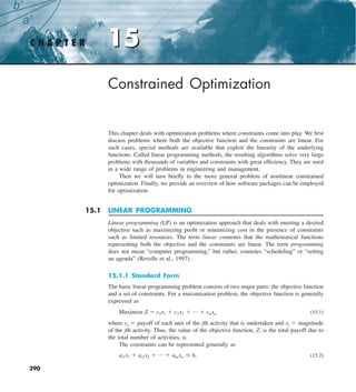 15
C H A P T E R 15
390
Constrained Optimization
This chapter deals with optimization problems where constraints come into play. We first
discuss problems where both the objective function and the constraints are linear. For
such cases, special methods are available that exploit the linearity of the underlying
functions. Called linear programming methods, the resulting algorithms solve very large
problems with thousands of variables and constraints with great efficiency. They are used
in a wide range of problems in engineering and management.
Then we will turn briefly to the more general problem of nonlinear constrained
optimization. Finally, we provide an overview of how software packages can be employed
for optimization.
15.1 LINEAR PROGRAMMING
Linear programming (LP) is an optimization approach that deals with meeting a desired
objective such as maximizing profit or minimizing cost in the presence of constraints
such as limited resources. The term linear connotes that the mathematical functions
representing both the objective and the constraints are linear. The term programming
does not mean “computer programming,” but rather, connotes “scheduling” or “setting
an agenda” (Revelle et al., 1997).
15.1.1 Standard Form
The basic linear programming problem consists of two major parts: the objective function
and a set of constraints. For a maximization problem, the objective function is generally
expressed as
Maximize Z 5 c1x1 1 c2x2 1 p 1 cnxn (15.1)
where cj 5 payoff of each unit of the jth activity that is undertaken and xj 5 magnitude
of the jth activity. Thus, the value of the objective function, Z, is the total payoff due to
the total number of activities, n.
The constraints can be represented generally as
ai1x1 1 ai2x2 1 p 1 ainxn # bi (15.2)
 