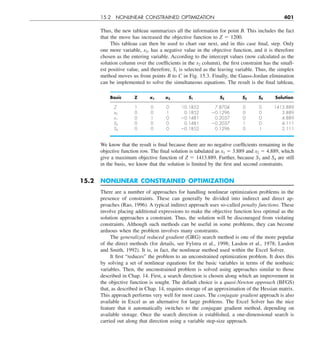 15.2 NONLINEAR CONSTRAINED OPTIMIZATION 401
Thus, the new tableau summarizes all the information for point B. This includes the fact
that the move has increased the objective function to Z 5 1200.
This tableau can then be used to chart our next, and in this case final, step. Only
one more variable, x2, has a negative value in the objective function, and it is therefore
chosen as the entering variable. According to the intercept values (now calculated as the
solution column over the coefficients in the x2 column), the first constraint has the small-
est positive value, and therefore, S1 is selected as the leaving variable. Thus, the simplex
method moves us from points B to C in Fig. 15.3. Finally, the Gauss-Jordan elimination
can be implemented to solve the simultaneous equations. The result is the final tableau,
Basic Z x1 x2 S1 S2 S3 S4 Solution
Z 1 0 0 10.1852 7.8704 0 0 1413.889
x2 0 0 1 0.1852 20.1296 0 0 3.889
x1 0 1 0 20.1481 0.2037 0 0 4.889
S3 0 0 0 0.1481 20.2037 1 0 4.111
S4 0 0 0 20.1852 0.1296 0 1 2.111
We know that the result is final because there are no negative coefficients remaining in the
objective function row. The final solution is tabulated as x1 5 3.889 and x2 5 4.889, which
give a maximum objective function of Z 5 1413.889. Further, because S3 and S4 are still
in the basis, we know that the solution is limited by the first and second constraints.
15.2 NONLINEAR CONSTRAINED OPTIMIZATION
There are a number of approaches for handling nonlinear optimization problems in the
presence of constraints. These can generally be divided into indirect and direct ap-
proaches (Rao, 1996). A typical indirect approach uses so-called penalty functions. These
involve placing additional expressions to make the objective function less optimal as the
solution approaches a constraint. Thus, the solution will be discouraged from violating
constraints. Although such methods can be useful in some problems, they can become
arduous when the problem involves many constraints.
The generalized reduced gradient (GRG) search method is one of the more popular
of the direct methods (for details, see Fylstra et al., 1998; Lasdon et al., 1978; Lasdon
and Smith, 1992). It is, in fact, the nonlinear method used within the Excel Solver.
It first “reduces” the problem to an unconstrained optimization problem. It does this
by solving a set of nonlinear equations for the basic variables in terms of the nonbasic
variables. Then, the unconstrained problem is solved using approaches similar to those
described in Chap. 14. First, a search direction is chosen along which an improvement in
the objective function is sought. The default choice is a quasi-Newton approach (BFGS)
that, as described in Chap. 14, requires storage of an approximation of the Hessian matrix.
This approach performs very well for most cases. The conjugate gradient approach is also
available in Excel as an alternative for large problems. The Excel Solver has the nice
feature that it automatically switches to the conjugate gradient method, depending on
available storage. Once the search direction is established, a one-dimensional search is
carried out along that direction using a variable step-size approach.
 