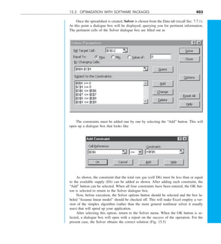 15.3 OPTIMIZATION WITH SOFTWARE PACKAGES 403
Once the spreadsheet is created, Solver is chosen from the Data tab (recall Sec. 7.7.1).
At this point a dialogue box will be displayed, querying you for pertinent information.
The pertinent cells of the Solver dialogue box are filled out as
The constraints must be added one by one by selecting the “Add” button. This will
open up a dialogue box that looks like
As shown, the constraint that the total raw gas (cell D6) must be less than or equal
to the available supply (E6) can be added as shown. After adding each constraint, the
“Add” button can be selected. When all four constraints have been entered, the OK but-
ton is selected to return to the Solver dialogue box.
Now, before execution, the Solver options button should be selected and the box la-
beled “Assume linear model” should be checked off. This will make Excel employ a ver-
sion of the simplex algorithm (rather than the more general nonlinear solver it usually
uses) that will speed up your application.
After selecting this option, return to the Solver menu. When the OK button is se-
lected, a dialogue box will open with a report on the success of the operation. For the
present case, the Solver obtains the correct solution (Fig. 15.5)
 