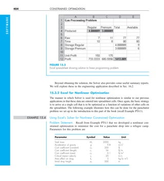 404 CONSTRAINED OPTIMIZATION
S
O
F
T
W
A
R
E
Beyond obtaining the solution, the Solver also provides some useful summary reports.
We will explore these in the engineering application described in Sec. 16.2.
15.3.2 Excel for Nonlinear Optimization
The manner in which Solver is used for nonlinear optimization is similar to our previous
applications in that these data are entered into spreadsheet cells. Once again, the basic strategy
is to arrive at a single cell that is to be optimized as a function of variations of other cells on
the spreadsheet. The following example illustrates how this can be done for the parachutist
problem we set up in the introduction to this part of the book (recall Example PT4.1).
EXAMPLE 15.4 Using Excel‘s Solver for Nonlinear Constrained Optimization
Problem Statement. Recall from Example PT4.1 that we developed a nonlinear con-
strained optimization to minimize the cost for a parachute drop into a refugee camp.
Parameters for this problem are
Parameter Symbol Value Unit
Total mass Mt 2000 kg
Acceleration of gravity g 9.8 m/s2
Cost coefﬁcient (constant) c0 200 $
Cost coefﬁcient (length) c1 56 $/m
Cost coefﬁcient (area) c2 0.1 $/m2
Critical impact velocity vc 20 m/s
Area effect on drag kc 3 kg/(s?m2
)
Initial drop height z0 500 m
FIGURE 15.5
Excel spreadsheet showing solution to linear programming problem.
 