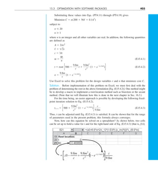 15.3 OPTIMIZATION WITH SOFTWARE PACKAGES 405
Substituting these values into Eqs. (PT4.11) through (PT4.19) gives
Minimize C 5 n(200 1 56/ 1 0.1A2
)
subject to
y # 20
n $ 1
where n is an integer and all other variables are real. In addition, the following quantities
are defined as
A 5 2pr2
/ 5 12r
c 5 3A
m 5
Mt
n
(E15.4.1)
t 5 root c500 2
9.8m
c
t 1
9.8m2
c2
(1 2 e2(cym)t
)d (E15.4.2)
y 5
9.8m
c
(1 2 e2(cym)t
)
Use Excel to solve this problem for the design variables r and n that minimize cost C.
Solution. Before implementation of this problem on Excel, we must first deal with the
problem of determining the root in the above formulation [Eq. (E15.4.2)]. One method might
be to develop a macro to implement a root-location method such as bisection or the secant
method. (Note that we will illustrate how this is done in the next chapter in Sec. 16.3.)
For the time being, an easier approach is possible by developing the following fixed-
point iteration solution to Eq. (E15.4.2),
ti11 5 c500 1
9.8m2
c2
(1 2 e2(cym)ti
)d
c
9.8m
(E15.4.3)
Thus, t can be adjusted until Eq. (E15.4.3) is satisfied. It can be shown that for the range
of parameters used in the present problem, this formula always converges.
Now, how can this equation be solved on a spreadsheet? As shown below, two cells
can be set up to hold a value for t and for the right-hand side of Eq. (E15.4.3) [that is, f(t)].
 