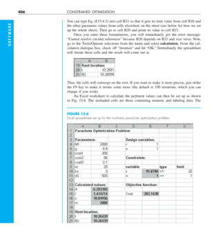 406 CONSTRAINED OPTIMIZATION
S
O
F
T
W
A
R
E
You can type Eq. (E15.4.3) into cell B21 so that it gets its time value from cell B20 and
the other parameter values from cells elsewhere on the sheet (see below for how we set
up the whole sheet). Then go to cell B20 and point its value to cell B21.
Once you enter these formulations, you will immediately get the error message:
“Cannot resolve circular references” because B20 depends on B21 and vice versa. Now,
go to the Tools/Options selections from the menu and select calculation. From the cal-
culation dialogue box, check off “iteration” and hit “OK.” Immediately the spreadsheet
will iterate these cells and the result will come out as
FIGURE 15.6
Excel spreadsheet set up for the nonlinear parachute optimization problem.
Thus, the cells will converge on the root. If you want to make it more precise, just strike
the F9 key to make it iterate some more (the default is 100 iterations, which you can
change if you wish).
An Excel worksheet to calculate the pertinent values can then be set up as shown
in Fig. 15.6. The unshaded cells are those containing numeric and labeling data. The
 