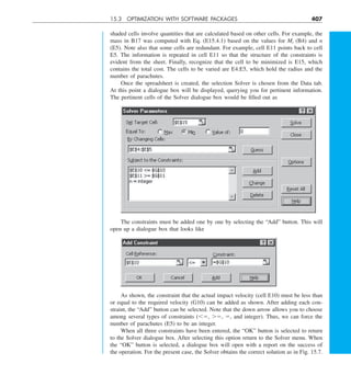 15.3 OPTIMIZATION WITH SOFTWARE PACKAGES 407
shaded cells involve quantities that are calculated based on other cells. For example, the
mass in B17 was computed with Eq. (E15.4.1) based on the values for Mt (B4) and n
(E5). Note also that some cells are redundant. For example, cell E11 points back to cell
E5. The information is repeated in cell E11 so that the structure of the constraints is
evident from the sheet. Finally, recognize that the cell to be minimized is E15, which
contains the total cost. The cells to be varied are E4:E5, which hold the radius and the
number of parachutes.
Once the spreadsheet is created, the selection Solver is chosen from the Data tab.
At this point a dialogue box will be displayed, querying you for pertinent information.
The pertinent cells of the Solver dialogue box would be filled out as
The constraints must be added one by one by selecting the “Add” button. This will
open up a dialogue box that looks like
As shown, the constraint that the actual impact velocity (cell E10) must be less than
or equal to the required velocity (G10) can be added as shown. After adding each con-
straint, the “Add” button can be selected. Note that the down arrow allows you to choose
among several types of constraints (,5, .5, 5, and integer). Thus, we can force the
number of parachutes (E5) to be an integer.
When all three constraints have been entered, the “OK” button is selected to return
to the Solver dialogue box. After selecting this option return to the Solver menu. When
the “OK” button is selected, a dialogue box will open with a report on the success of
the operation. For the present case, the Solver obtains the correct solution as in Fig. 15.7.
 