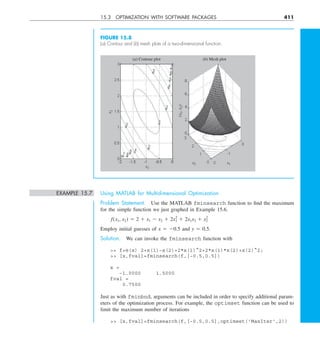 15.3 OPTIMIZATION WITH SOFTWARE PACKAGES 411
FIGURE 15.8
(a) Contour and (b) mesh plots of a two-dimensional function.
x1
(x
1
,
x
2
)
x1
(a) Contour plot (b) Mesh plot
x2
x
2
EXAMPLE 15.7 Using MATLAB for Multidimensional Optimization
Problem Statement. Use the MATLAB fminsearch function to find the maximum
for the simple function we just graphed in Example 15.6.
f(x1, x2) 5 2 1 x1 2 x2 1 2x 
2
1 1 2x1x2 1 x2
2
Employ initial guesses of x 5 20.5 and y 5 0.5.
Solution. We can invoke the fminsearch function with
 f=@(x) 2+x(1)−x(2)+2*x(1)^2+2*x(1)*x(2)+x(2)^2;
 [x,fval]=fminsearch(f,[−0.5,0.5])
x =
−1.0000 1.5000
fval =
0.7500
Just as with fminbnd, arguments can be included in order to specify additional param-
eters of the optimization process. For example, the optimset function can be used to
limit the maximum number of iterations
 [x,fval]=fminsearch(f,[−0.5,0.5],optimset('MaxIter',2))
 