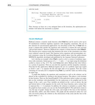 412 CONSTRAINED OPTIMIZATION
with the result
Exiting: Maximum number of iterations has been exceeded
− increase MaxIter option.
Current function value: 1.225625
x =
−0.5000 0.5250
fval =
1.2256
Thus, because we have set a very stringent limit on the iterations, the optimization ter-
minates well before the maximum is reached.
15.3.4 Mathcad
Mathcad contains a numeric mode function called Find that can be used to solve up to
50 simultaneous nonlinear algebraic equations with inequality constraints. The use of
this function for unconstrained applications was described in Part Two. If Find fails to
locate a solution that satisfies the equations and constraints, it returns the error message
“did not find solution.” However, Mathcad also contains a similar function called Minerr.
This function gives solution results that minimize the errors in the constraints even when
exact solutions cannot be found. This function solves equations and accommodates sev-
eral constraints using the Levenberg-Marquardt method taken from the public-domain
MINPACK algorithms developed and published by the Argonne National Laboratory.
Let’s develop an example where Find is used to solve a system of nonlinear equa-
tions with constraints. Initial guesses of x 5 21 and y 5 1 are input using the definition
symbol as shown in Fig. 15.9. The word Given then alerts Mathcad that what follows
is a system of equations. Then we can enter the equations and the inequality constraint.
Note that for this application, Mathcad requires the use of a symbolic equal sign (typed
as [Ctrl]5) and . to separate the left and right sides of an equation. Now the vector
consisting of xval and yval is computed using Find (x,y) and the values are shown using
an equal sign.
A graph that displays the equations and constraints as well as the solution can be
placed on the worksheet by clicking to the desired location. This places a red crosshair
at that location. Then use the Insert/Graph/X-Y Plot pull-down menu to place an empty
plot on the worksheet with placeholders for the expressions to be graphed and for the
ranges of the x and y axes. Four variables are plotted on the y axis as shown: the top
and bottom halves of the equation for the circle, the linear function, and a vertical line
to represent the x . 2 constraint. In addition, the solution is included as a point. Once
the graph has been created, you can use the Format/Graph/X-Y Plot pull-down menu to
vary the type of graph; change the color, type, and weight of the trace of the function;
and add titles, labels, and other features. The graph and the numerical values for xval
and yval nicely portray the solution as the intersection of the circle and the line in the
region where x . 2.
 