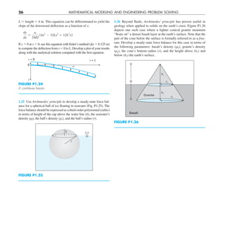 26 MATHEMATICAL MODELING AND ENGINEERING PROBLEM SOLVING
1.26 Beyond fluids, Archimedes’ principle has proven useful in
geology when applied to solids on the earth’s crust. Figure P1.26
depicts one such case where a lighter conical granite mountain
“floats on” a denser basalt layer at the earth’s surface. Note that the
part of the cone below the surface is formally referred to as a frus-
tum. Develop a steady-state force balance for this case in terms of
the following parameters: basalt’s density (rb), granite’s density
(rg), the cone’s bottom radius (r), and the height above (h1) and
below (h2) the earth’s surface.
H
Basalt
Granite
h1
h2
r1
r2
FIGURE P1.26
L 5 length 5 4 m. This equation can be differentiated to yield the
slope of the downward deflection as a function of x:
dy
dx
5
w
24EI
(4x3
2 12Lx2
1 12L2
x)
If y 5 0 at x 5 0, use this equation with Euler’s method (Dx 5 0.125 m)
to compute the deflection from x 5 0 to L. Develop a plot of your results
along with the analytical solution computed with the first equation.
y
w
x = 0 x = L
0
FIGURE P1.24
A cantilever beam.
1.25 Use Archimedes’ principle to develop a steady-state force bal-
ance for a spherical ball of ice floating in seawater (Fig. P1.25). The
force balance should be expressed as a third-order polynomial (cubic)
in terms of height of the cap above the water line (h), the seawater’s
density (rf), the ball’s density (rs), and the ball’s radius (r).
h
r
FIGURE P1.25
 