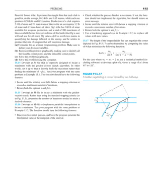 PROBLEMS 415
• Check whether the guesses bracket a maximum. If not, the func-
tion should not implement the algorithm, but should return an
error message.
• Iterate until the relative error falls below a stopping criterion or
exceeds a maximum number of iterations.
• Return both the optimal x and f(x).
• Use a bracketing approach (as in Example 13.2) to replace old
values with new values.
15.17 The length of the longest ladder that can negotiate the corner
depicted in Fig. P15.17 can be determined by computing the value
of u that minimizes the following function:
L(u) 5
w1
sin u
1
w2
sin(p 2 a 2 u)
For the case where w1 5 w2 5 2 m, use a numerical method (in-
cluding software) to develop a plot of L versus a range of a’s from
458 to 1358.
Peaceful Sunset tribe. Experience has taught him that each club is
good for, on the average, 0.45 kills and 0.65 maims, while each axe
produces 0.70 kills and 0.35 maims. Production of a club requires
5.1 lb of stone and 2.1 man-hours of labor while an axe requires 3.2 lb
of stone and 4.3 man-hours of labor. Og’s tribe has 240 lb of stone
available for weapons production, and a total of 200 man-hours of
labor available before the expected time of this battle (that Og is sure
will end war for all time). Og values a kill as worth two maims in
quantifying the damage inflicted on the enemy, and he wishes to
produce that mix of weapons that will maximize damage.
(a) Formulate this as a linear programming problem. Make sure to
define your decision variables.
(b) Represent this problem graphically, making sure to identify all
the feasible corner points and the infeasible corner points.
(c) Solve the problem graphically.
(d) Solve the problem using the computer.
15.14 Develop an M-file that is expressly designed to locate a
maximum with the golden-section search algorithm. In other
words, set it up so that it directly finds the maximum rather than
finding the minimum of 2f(x). Test your program with the same
problem as Example 13.1. The function should have the following
features:
• Iterate until the relative error falls below a stopping criterion or
exceeds a maximum number of iterations.
• Return both the optimal x and f(x).
15.15 Develop an M-file to locate a minimum with the golden-
section search. Rather than using the standard stopping criteria (as
in Fig. 13.5), determine the number of iterations needed to attain a
desired tolerance.
15.16 Develop an M-file to implement parabolic interpolation to
locate a minimum. Test your program with the same problem as
Example 13.2. The function should have the following features:
• Base it on two initial guesses, and have the program generate the
third initial value at the midpoint of the interval.
FIGURE P15.17
A ladder negotiating a corner formed by two hallways.
w2
a
q
w1
L
 