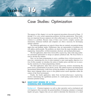 16
C H A P T E R 16
416
Case Studies: Optimization
The purpose of this chapter is to use the numerical procedures discussed in Chaps. 13
through 15 to solve actual engineering problems involving optimization. These prob-
lems are important because engineers are often called upon to come up with the “best”
solution to a problem. Because many of these cases involve complex systems and
interactions, numerical methods and computers are often a necessity for developing
optimal solutions.
The following applications are typical of those that are routinely encountered during
upper-class and graduate studies. Furthermore, they are representative of problems you
will address professionally. The problems are drawn from the major discipline areas of
engineering: chemical/bio, civil/environmental, electrical, and mechanical/aerospace.
The first application, taken from chemical/bio engineering, deals with using nonlin-
ear constrained optimization to design an optimal cylindrical tank. The Excel Solver is
used to develop the solution.
Next, we use linear programming to assess a problem from civil/environmental en-
gineering: minimizing the cost of waste treatment to meet water-quality objectives in a
river. In this example, we introduce the notion of shadow prices and their use in assess-
ing the sensitivity of a linear programming solution.
The third application, taken from electrical engineering, involves maximizing the
power across a potentiometer in an electric circuit. The solution involves one-dimensional
unconstrained optimization. Aside from solving the problem, we illustrate how the Visual
Basic macro language allows access to the golden-section search algorithm within the
context of the Excel environment.
Finally, the fourth application, taken from mechanical/aerospace engineering,
involves determining the equilibrium position of a multi-spring system based on the
minimum potential energy.
16.1 LEAST-COST DESIGN OF A TANK
(CHEMICAL/BIO ENGINEERING)
Background. Chemical engineers (as well as other specialists such as mechanical and
civil engineers) often encounter the general problem of designing containers to transport
liquids and gases. Suppose that you are asked to determine the dimensions of a small
 