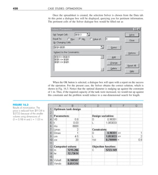 420 CASE STUDIES: OPTIMIZATION
Once the spreadsheet is created, the selection Solver is chosen from the Data tab.
At this point a dialogue box will be displayed, querying you for pertinent information.
The pertinent cells of the Solver dialogue box would be filled out as
When the OK button is selected, a dialogue box will open with a report on the success
of the operation. For the present case, the Solver obtains the correct solution, which is
shown in Fig. 16.3. Notice that the optimal diameter is nudging up against the constraint
of 1 m. Thus, if the required capacity of the tank were increased, we would run up against
this constraint and the problem would reduce to a one-dimensional search for length.
FIGURE 16.3
Results of minimization. The
price is reduced from $9154 to
$5723 because of the smaller
volume using dimensions of
D 5 0.98 m and L 5 1.05 m.
 
