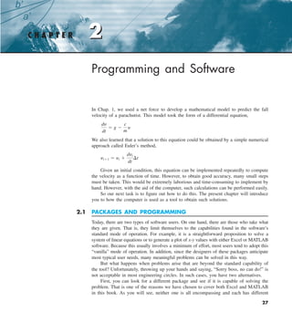 2
27
Programming and Software
In Chap. 1, we used a net force to develop a mathematical model to predict the fall
velocity of a parachutist. This model took the form of a differential equation,
dy
dt
5 g 2
c
m
y
We also learned that a solution to this equation could be obtained by a simple numerical
approach called Euler’s method,
yi11 5 yi 1
dyi
dt
¢t
Given an initial condition, this equation can be implemented repeatedly to compute
the velocity as a function of time. However, to obtain good accuracy, many small steps
must be taken. This would be extremely laborious and time-consuming to implement by
hand. However, with the aid of the computer, such calculations can be performed easily.
So our next task is to figure out how to do this. The present chapter will introduce
you to how the computer is used as a tool to obtain such solutions.
2.1 PACKAGES AND PROGRAMMING
Today, there are two types of software users. On one hand, there are those who take what
they are given. That is, they limit themselves to the capabilities found in the software’s
standard mode of operation. For example, it is a straightforward proposition to solve a
system of linear equations or to generate a plot of x-y values with either Excel or MATLAB
software. Because this usually involves a minimum of effort, most users tend to adopt this
“vanilla” mode of operation. In addition, since the designers of these packages anticipate
most typical user needs, many meaningful problems can be solved in this way.
But what happens when problems arise that are beyond the standard capability of
the tool? Unfortunately, throwing up your hands and saying, “Sorry boss, no can do!” is
not acceptable in most engineering circles. In such cases, you have two alternatives.
First, you can look for a different package and see if it is capable of solving the
problem. That is one of the reasons we have chosen to cover both Excel and MATLAB
in this book. As you will see, neither one is all encompassing and each has different
C H A P T E R 2
 
