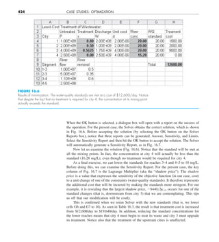 424 CASE STUDIES: OPTIMIZATION
When the OK button is selected, a dialogue box will open with a report on the success of
the operation. For the present case, the Solver obtains the correct solution, which is shown
in Fig. 16.6. Before accepting the solution (by selecting the OK button on the Solver
Reports box), notice that three reports can be generated: Answer, Sensitivity, and Limits.
Select the Sensitivity Report and then hit the OK button to accept the solution. The Solver
will automatically generate a Sensitivity Report, as in Fig. 16.7.
Now let us examine the solution (Fig. 16.6). Notice that the standard will be met at
all the mixing points. In fact, the concentration at city 4 will actually be less than the
standard (16.28 mg/L), even though no treatment would be required for city 4.
As a final exercise, we can lower the standards for reaches 3–4 and 4–5 to 10 mg/L.
Before doing this, we can examine the Sensitivity Report. For the present case, the key
column of Fig. 16.7 is the Lagrange Multiplier (aka the “shadow price”). The shadow
price is a value that expresses the sensitivity of the objective function (in our case, cost)
to a unit change of one of the constraints (water-quality standards). It therefore represents
the additional cost that will be incurred by making the standards more stringent. For our
example, it is revealing that the largest shadow price, 2$440yDcs3, occurs for one of the
standard changes (that is, downstream from city 3) that we are contemplating. This tips
us off that our modification will be costly.
This is confirmed when we rerun Solver with the new standards (that is, we lower
cells G6 and G7 to 10). As seen in Table 16.3, the result is that treatment cost is increased
from $12,600/day to $19,640/day. In addition, reducing the standard concentrations for
the lower reaches means that city 4 must begin to treat its waste and city 3 must upgrade
its treatment. Notice also that the treatment of the upstream cities is unaffected.
FIGURE 16.6
Results of minimization. The water-quality standards are met at a cost of $12,600/day. Notice
that despite the fact that no treatment is required for city 4, the concentration at its mixing point
actually exceeds the standard.
 