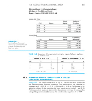 16.3 MAXIMUM POWER TRANSFER FOR A CIRCUIT 425
16.3 MAXIMUM POWER TRANSFER FOR A CIRCUIT
(ELECTRICAL ENGINEERING)
Background. The simple resistor circuit in Fig. 16.8 contains three fixed resistors and
one adjustable resistor. Adjustable resistors are called potentiometers. The values for the
parameters are V 5 80 V, R1 5 8 V, R2 5 12 V, and R3 5 10 V. (a) Find the value of the
adjustable resistance Ra that maximizes the power transfer across terminals 1 and 2. (b)
Perform a sensitivity analysis to determine how the maximum power and the corresponding
setting of the potentiometer (Ra) varies as V is varied over the range from 45 to 105 V.
FIGURE 16.7
Sensitivity Report for spread-
sheet set up to evaluate the cost
of waste treatment on a regu-
lated river system.
TABLE 16.3 Comparison of two scenarios involving the impact of different regulations
on treatment costs.
Scenario 1: All cs 5 20 Scenario 2: Downstream cs 5 10
City x c City x c
1 0.8 20 1 0.8 20
2 0.5 20 2 0.5 20
3 0.5625 20 3 0.8375 10
4 0 15.28 4 0.264 10
Cost 5 $12,600 Cost 5 $19,640
 