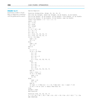 428 CASE STUDIES: OPTIMIZATION
Option Explicit
Function Golden(xlow, xhigh, R1, R2, R3, V)
Dim iter As Integer, maxit As Integer, ea As Double, es As Double
Dim fx As Double, xL As Double, xU As Double, d As Double, x1 as Double
Dim x2 As Double, f1 As Double, f2 As Double, xopt As Double
Const R As Double = (5 ^ 0.5 – 1) / 2
maxit = 50
es = 0.001
xL = xlow
xU = xhigh
iter = 1
d = R * (xU – xL)
x1 = xL + d
x2 = xU – d
f1 = f(x1, R1, R2, R3, V)
f2 = f(x2, R1, R2, R3, V)
If f1  f2 Then
xopt = x1
fx = f1
Else
xopt = x2
fx = f2
End If
Do
d = R * d
If f1  f2 Then
xL = x2
x2 = x1
x1 = xL + d
f2 = f1
f1 = f(x1, R1, R2, R3, V)
Else
xU = x1
x1 = x2
x2 = xU – d
f1 = f2
f2 = f(x2, R1, R2, R3, V)
End If
iter = iter + 1
If f1  f2 Then
xopt = x1
fx =f1
Else
xopt = x2
fx = f2
End If
If xopt  0 Then ea = (1 – R) * Abs((xU – xL) / xopt) * 100
If ea = es Or iter = maxit Then Exit Do
Loop
Golden = xopt
End Function
Function f(Ra, R1, R2, R3, V)
f = (V * R3 * Ra / (R1 * (Ra + R2 + R3) + R3 * Ra + R3 * R2)) ^ 2 / Ra
END FUNCTION
FIGURE 16.11
Excel macro written in Visual
Basic to determine a maximum
with the golden-section search.
 