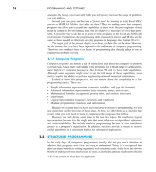 28 PROGRAMMING AND SOFTWARE
strengths. By being conversant with both, you will greatly increase the range of problems
you can address.
Second, you can grow and become a “power user” by learning to write Excel VBA1
macros or MATLAB M-files. And what are these? They are nothing more than computer
programs that allow you to extend the capabilities of these tools. Because engineers should
never be content to be tool limited, they will do whatever is necessary to solve their prob-
lems. A powerful way to do this is to learn to write programs in the Excel and MATLAB
environments. Furthermore, the programming skills required for macros and M-files are the
same as those needed to effectively develop programs in languages like Fortran 90 or C.
The major goal of the present chapter is to show you how this can be done. However,
we do assume that you have been exposed to the rudiments of computer programming.
Therefore, our emphasis here is on facets of programming that directly affect its use in
engineering problem solving.
2.1.1 Computer Programs
Computer programs are merely a set of instructions that direct the computer to perform
a certain task. Since many individuals write programs for a broad range of applications,
most high-level computer languages, like Fortran 90 and C, have rich capabilities.
Although some engineers might need to tap the full range of these capabilities, most
merely require the ability to perform engineering-oriented numerical calculations.
Looked at from this perspective, we can narrow down the complexity to a few
programming topics. These are:
• Simple information representation (constants, variables, and type declarations).
• Advanced information representation (data structure, arrays, and records).
• Mathematical formulas (assignment, priority rules, and intrinsic functions).
• Input/output.
• Logical representation (sequence, selection, and repetition).
• Modular programming (functions and subroutines).
Because we assume that you have had some prior exposure to programming, we will
not spend time on the first four of these areas. At best, we offer them as a checklist that
covers what you will need to know to implement the programs that follow.
However, we will devote some time to the last two topics. We emphasize logical
representation because it is the single area that most influences an algorithm’s coherence
and understandability. We include modular programming because it also contributes
greatly to a program’s organization. In addition, modules provide a means to archive
useful algorithms in a convenient format for subsequent applications.
2.2 STRUCTURED PROGRAMMING
In the early days of computers, programmers usually did not pay much attention to
whether their programs were clear and easy to understand. Today, it is recognized that
there are many benefits to writing organized, well-structured code. Aside from the obvious
benefit of making software much easier to share, it also helps generate much more efficient
1
VBA is the acronym for Visual Basic for Applications.
 