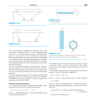 PROBLEMS 433
16.16 Suppose that you are asked to design a column to support
a compressive load P, as shown in Fig. P16.16a. The column
has a cross-section shaped as a thin-walled pipe as shown in
Fig. P16.16b.
The design variables are the mean pipe diameter d and the wall
thickness t. The cost of the pipe is computed by
Cost 5 f(t, d) 5 c1W 1 c2d
where c1 5 4 and c2 5 2 are cost factors and W 5 weight of the pipe,
W 5 pdtHr
where r 5 density of the pipe material 5 0.0025 kg/cm3
. The col-
umn must support the load under compressive stress and not buckle.
Therefore,
Actual stress (s) # maximum compressive yield stress
5 sy 5 550 kg/cm2
Actual stress # buckling stress
16.12 You must design a triangular open channel to carry a waste
stream from a chemical plant to a waste stabilization pond
(Fig.  P16.12). The mean velocity increases with the hydraulic
radius Rh 5 Ayp, where A is the cross-sectional area and p equals
the wetted perimeter. Because the maximum flow rate corresponds
to the maximum velocity, the optimal design amounts to minimiz-
ing the wetted perimeter. Determine the dimensions to minimize
the wetted perimeter for a given cross-sectional area.Are the relative
dimensions universal?
16.13 As an agricultural engineer, you must design a trapezoi-
dal open channel to carry irrigation water (Fig. P16.13). Deter-
mine the optimal dimensions to minimize the wetted perimeter
for a cross-sectional area of 100 m2
. Are the relative dimensions
universal?
16.14 Find the optimal dimensions for a heated cylindrical tank
designed to hold 10 m3
of fluid. The ends and sides cost $200/m2
and $100/m2
, respectively. In addition, a coating is applied to the
entire tank area at a cost of $50/m2
.
Civil/Environmental Engineering
16.15 A finite-element model of a cantilever beam subject to load-
ing and moments (Fig. P16.15) is given by optimizing
f(x, y) 5 5x2
2 5xy 1 2.5y2
2 x 2 1.5y
where x 5 end displacement and y 5 end moment. Find the values
of x and y that minimize f(x, y).
FIGURE P16.12
w
d
␪
␪
FIGURE P16.13
w
d
␪
␪
FIGURE P16.15
A cantilever beam.
x
y
FIGURE P16.16
(a) A column supporting a compressive load P. (b) The column
has a cross section shaped as a thin-walled pipe.
(a)
H
P
(b)
d
t
 