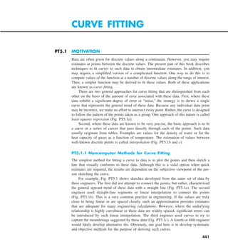 441
PT5.1 MOTIVATION
Data are often given for discrete values along a continuum. However, you may require
estimates at points between the discrete values. The present part of this book describes
techniques to fit curves to such data to obtain intermediate estimates. In addition, you
may require a simplified version of a complicated function. One way to do this is to
compute values of the function at a number of discrete values along the range of interest.
Then, a simpler function may be derived to fit these values. Both of these applications
are known as curve fitting.
There are two general approaches for curve fitting that are distinguished from each
other on the basis of the amount of error associated with these data. First, where these
data exhibit a significant degree of error or “noise,” the strategy is to derive a single
curve that represents the general trend of these data. Because any individual data point
may be incorrect, we make no effort to intersect every point. Rather, the curve is designed
to follow the pattern of the points taken as a group. One approach of this nature is called
least-squares regression (Fig. PT5.1a).
Second, where these data are known to be very precise, the basic approach is to fit
a curve or a series of curves that pass directly through each of the points. Such data
usually originate from tables. Examples are values for the density of water or for the
heat capacity of gases as a function of temperature. The estimation of values between
well-known discrete points is called interpolation (Fig. PT5.1b and c).
PT5.1.1 Noncomputer Methods for Curve Fitting
The simplest method for fitting a curve to data is to plot the points and then sketch a
line that visually conforms to these data. Although this is a valid option when quick
estimates are required, the results are dependent on the subjective viewpoint of the per-
son sketching the curve.
For example, Fig. PT5.1 shows sketches developed from the same set of data by
three engineers. The first did not attempt to connect the points, but rather, characterized
the general upward trend of these data with a straight line (Fig. PT5.1a). The second
engineer used straight-line segments or linear interpolation to connect the points
(Fig.  PT5.1b). This is a very common practice in engineering. If the values are truly
close to being linear or are spaced closely, such an approximation provides estimates
that are adequate for many engineering calculations. However, where the underlying
relationship is highly curvilinear or these data are widely spaced, significant errors can
be introduced by such linear interpolation. The third engineer used curves to try to
capture the meanderings suggested by these data (Fig. PT5.1c). A fourth or fifth engineer
would likely develop alternative fits. Obviously, our goal here is to develop systematic
and objective methods for the purpose of deriving such curves.
CURVE FITTING
 