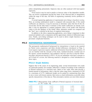PT5.2 MATHEMATICAL BACKGROUND 443
utilize interpolating polynomials. Imprecise data are often analyzed with least-squares
regression.
Trend analysis may be used to predict or forecast values of the dependent variable.
This can involve extrapolation beyond the limits of the observed data or interpolation
within the range of the data. All fields of engineering commonly involve problems of
this type.
A second engineering application of experimental curve fitting is hypothesis testing.
Here, an existing mathematical model is compared with measured data. If the model
coefficients are unknown, it may be necessary to determine values that best fit the ob-
served data. On the other hand, if estimates of the model coefficients are already avail-
able, it may be appropriate to compare predicted values of the model with observed
values to test the adequacy of the model. Often, alternative models are compared and
the “best” one is selected on the basis of empirical observations.
In addition to the above engineering applications, curve fitting is important in other
numerical methods such as integration and the approximate solution of differential equa-
tions. Finally, curve-fitting techniques can be used to derive simple functions to ap-
proximate complicated functions.
PT5.2 MATHEMATICAL BACKGROUND
The prerequisite mathematical background for interpolation is found in the material
on Taylor series expansions and finite divided differences introduced in Chap. 4.
Least-squares regression requires additional information from the field of statistics. If
you are familiar with the concepts of the mean, standard deviation, residual sum of
the squares, normal distribution, and confidence intervals, feel free to skip the follow-
ing pages and proceed directly to PT5.3. If you are unfamiliar with these concepts or
are in need of a review, the following material is designed as a brief introduction to
these topics.
PT5.2.1 Simple Statistics
Suppose that in the course of an engineering study, several measurements were made
of a particular quantity. For example, Table PT5.1 contains 24 readings of the coefficient
of thermal expansion of a structural steel. Taken at face value, these data provide a
limited amount of information—that is, that the values range from a minimum of 6.395
to a maximum of 6.775. Additional insight can be gained by summarizing these data
in one or more well-chosen statistics that convey as much information as possible about
specific characteristics of the data set. These descriptive statistics are most often selected
TABLE PT5.1 Measurements of the coefﬁcient of thermal expansion of structural steel
[3 1026
in/(in ? 8F)].
6.495 6.595 6.615 6.635 6.485 6.555
6.665 6.505 6.435 6.625 6.715 6.655
6.755 6.625 6.715 6.575 6.655 6.605
6.565 6.515 6.555 6.395 6.775 6.685
 
