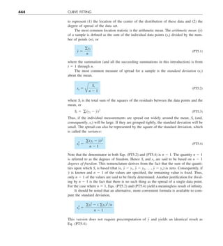 444 CURVE FITTING
to represent (1) the location of the center of the distribution of these data and (2) the
degree of spread of the data set.
The most common location statistic is the arithmetic mean. The arithmetic mean (y)
of a sample is defined as the sum of the individual data points (yi) divided by the num-
ber of points (n), or
y 5
gyi
n
(PT5.1)
where the summation (and all the succeeding summations in this introduction) is from
i 5 1 through n.
The most common measure of spread for a sample is the standard deviation (sy)
about the mean,
sy 5
B
St
n 2 1
(PT5.2)
where St is the total sum of the squares of the residuals between the data points and the
mean, or
St 5 g (yi 2 y)2
(PT5.3)
Thus, if the individual measurements are spread out widely around the mean, St (and,
consequently, sy) will be large. If they are grouped tightly, the standard deviation will be
small. The spread can also be represented by the square of the standard deviation, which
is called the variance:
s2
y 5
g (yi 2 y)2
n 2 1
(PT5.4)
Note that the denominator in both Eqs. (PT5.2) and (PT5.4) is n 2 1. The quantity n 2 1
is referred to as the degrees of freedom. Hence St and sy are said to be based on n 2 1
degrees of freedom. This nomenclature derives from the fact that the sum of the quanti-
ties upon which St is based (that is, y 2 y1, y 2 y2, p , y 2 yn) is zero. Consequently, if
y is known and n 2 1 of the values are specified, the remaining value is fixed. Thus,
only n 2 1 of the values are said to be freely determined. Another justification for divid-
ing by n 2 1 is the fact that there is no such thing as the spread of a single data point.
For the case where n 5 1, Eqs. (PT5.2) and (PT5.4) yield a meaningless result of infinity.
It should be noted that an alternative, more convenient formula is available to com-
pute the standard deviation,
s2
y 5
gy2
i 2 ( gyi)2
yn
n 2 1
This version does not require precomputation of y and yields an identical result as
Eq. (PT5.4).
 