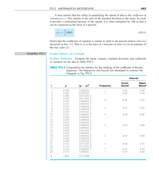 PT5.2 MATHEMATICAL BACKGROUND 445
A final statistic that has utility in quantifying the spread of data is the coefficient of
variation (c.v.). This statistic is the ratio of the standard deviation to the mean. As such,
it provides a normalized measure of the spread. It is often multiplied by 100 so that it
can be expressed in the form of a percent:
c.v. 5
sy
y
100% (PT5.5)
Notice that the coefficient of variation is similar in spirit to the percent relative error (␧t)
discussed in Sec. 3.3. That is, it is the ratio of a measure of error (sy) to an estimate of
the true value (y).
EXAMPLE PT5.1 Simple Statistics of a Sample
Problem Statement. Compute the mean, variance, standard deviation, and coefficient
of variation for the data in Table PT5.1.
TABLE PT5.2 Computations for statistics for the readings of the coefﬁcient of thermal
expansion. The frequencies and bounds are developed to construct the
histogram in Fig. PT5.2.
Interval
Lower Upper
i yi (yi 2 y
w)2
Frequency Bound Bound
1 6.395 0.042025 1 6.36 6.40
2 6.435 0.027225 1 6.40 6.44
3 6.485 0.013225
4 6.495 0.011025
4 6.48 6.52
5 6.505 0.009025
6 6.515 0.007225
7 6.555 0.002025
8 6.555 0.002025
2 6.52 6.56
9 6.565 0.001225
10 6.575 0.000625 3 6.56 6.60
11 6.595 0.000025
12 6.605 0.000025
13 6.615 0.000225
14 6.625 0.000625 5 6.60 6.64
15 6.625 0.000625
16 6.635 0.001225
17 6.655 0.003025
18 6.655 0.003025 3 6.64 6.68
19 6.665 0.004225
20 6.685 0.007225
21 6.715 0.013225 3 6.68 6.72
22 6.715 0.013225
23 6.755 0.024025 1 6.72 6.76
24 6.775 0.030625 1 6.76 6.80
S 158.4 0.217000
 