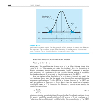 448 CURVE FITTING
A two-sided interval can be described by the statement
P{L # m # U} 5 1 2 a
which reads, “the probability that the true mean of y, ␮, falls within the bound from
L  to U is 1 2 ␣.” The quantity ␣ is called the significance level. So the problem of
defining a confidence interval reduces to estimating L and U. Although it is not abso-
lutely necessary, it is customary to view the two-sided interval with the ␣ probability
distributed evenly as ␣y2 in each tail of the distribution, as in Fig. PT5.3.
If the true variance of the distribution of y, ␴2
, is known (which is not usually the
case), statistical theory states that the sample mean y comes from a normal distribution
with mean ␮ and variance ␴2
yn (Box PT5.1). In the case illustrated in Fig. PT5.3, we
really do not know ␮. Therefore, we do not know where the normal curve is exactly
located with respect to y. To circumvent this dilemma, we compute a new quantity, the
standard normal estimate
z 5
y 2 m
sy2n
(PT5.6)
which represents the normalized distance between y and ␮. According to statistical theory,
this quantity should be normally distributed with a mean of 0 and a variance of 1.
Furthermore, the probability that z would fall within the unshaded region of Fig. PT5.3
FIGURE PT5.3
A two-sided conﬁdence interval. The abscissa scale in (a) is written in the natural units of the ran-
dom variable y. The normalized version of the abscissa in (b) has the mean at the origin and
scales the axis so that the standard deviation corresponds to a unit value.
L
␣/2
1 – ␣
Distribution of
means of y, y
–
␮ U
y
(a)
z–␣/2 –1 1
0 z␣/2
z
–
(b)
␣/2
␴
–␴
 
