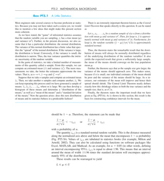 PT5.2 MATHEMATICAL BACKGROUND 449
should be 1 2 ␣. Therefore, the statement can be made that
y 2 m
sy1n
, 2zay2  or  
y 2 m
sy1n
. zay2
with a probability of ␣.
The quantity z␣y2 is a standard normal random variable. This is the distance measured
along the normalized axis above and below the mean that encompasses 1 2 ␣ probability
(Fig. PT5.3b). Values of z␣y2 are tabulated in statistics books (for example, Milton and
Arnold, 2002). They can also be calculated using functions on software packages like
Excel, MATLAB, and Mathcad. As an example, for ␣ 5 0.05 (in other words, defining
an interval encompassing 95%), z␣y2 is equal to about 1.96. This means that an interval
around the mean of width 61.96 times the standard deviation will encompass approxi-
mately 95% of the distribution.
These results can be rearranged to yield
L # m # U
Box PT5.1 A Little Statistics
Most engineers take several courses to become proficient at statis-
tics. Because you may not have taken such a course yet, we would
like to mention a few ideas that might make this present section
more coherent.
As we have stated, the “game” of inferential statistics assumes
that the random variable you are sampling, y, has a true mean (␮)
and variance (␴2
). Further, in the present discussion, we also as-
sume that it has a particular distribution: the normal distribution.
The variance of this normal distribution has a finite value that spec-
ifies the “spread” of the normal distribution. If the variance is large,
the distribution is broad. Conversely, if the variance is small, the
distribution is narrow. Thus, the true variance quantifies the intrin-
sic uncertainty of the random variable.
In the game of statistics, we take a limited number of measure-
ments of this quantity called a sample. From this sample, we can
compute an estimated mean (y) and variance (s2
y). The more mea-
surements we take, the better the estimates approximate the true
values. That is, as n S `, y S m and s2
y S s2
.
Suppose that we take n samples and compute an estimated mean
y1. Then, we take another n samples and compute another, y2. We
can keep repeating this process until we have generated a sample of
means: y1, y2, y3, p , ym, where m is large. We can then develop a
histogram of these means and determine a “distribution of the
means,” as well as a “mean of the means” and a “standard deviation
of the means.” Now the question arises: does this new distribution
of means and its statistics behave in a predictable fashion?
There is an extremely important theorem known as the Central
Limit Theorem that speaks directly to this question. It can be stated
as
Let y1, y2, . . . , yn be a random sample of size n from a distribu-
tion with mean ␮ and variance ␴2
. Then, for large n, y is approxi-
mately normal with mean ␮ and variance ␴2
yn. Furthermore, for
large n, the random variable (y 2 m)y(sy1n) is approximately
standard normal.
Thus, the theorem states the remarkable result that the distri-
bution of means will always be normally distributed regardless
of the underlying distribution of the random variables! It also
yields the expected result that given a sufficiently large sample,
the mean of the means should converge on the true population
mean ␮.
Further, the theorem says that as the sample size gets larger, the
variance of the means should approach zero. This makes sense,
because if n is small, our individual estimates of the mean should
be poor and the variance of the means should be large. As n in-
creases, our estimates of the mean will improve and hence their
spread should shrink. The Central Limit Theorem neatly defines
exactly how this shrinkage relates to both the true variance and the
sample size, that is, as ␴2
yn.
Finally, the theorem states the important result that we have
given as Eq. (PT5.6). As is shown in this section, this result is the
basis for constructing confidence intervals for the mean.
 