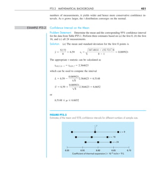 PT5.2 MATHEMATICAL BACKGROUND 451
numbers of measurements, it yields wider and hence more conservative confidence in-
tervals. As n grows larger, the t distribution converges on the normal.
EXAMPLE PT5.2 Conﬁdence Interval on the Mean
Problem Statement. Determine the mean and the corresponding 95% confidence interval
for the data from Table PT5.1. Perform three estimates based on (a) the first 8, (b) the first
16, and (c) all 24 measurements.
Solution. (a) The mean and standard deviation for the first 8 points is
y 5
52.72
8
5 6.59  sy 5
B
347.4814 2 (52.72)2
y8
8 2 1
5 0.089921
The appropriate t statistic can be calculated as
t0.05y2,821 5 t0.025,7 5 2.364623
which can be used to compute the interval
L 5 6.59 2
0.089921
18
2.364623 5 6.5148
U 5 6.59 1
0.089921
18
2.364623 5 6.6652
or
6.5148 # m # 6.6652
FIGURE PT5.5
Estimates of the mean and 95% conﬁdence intervals for different numbers of sample size.
6.60
6.55
6.50
Coefficient of thermal expansion [⫻ 10–6
in/(in • ⬚F)]
6.70
6.65
n = 24
n = 16
y
–
n = 8
 