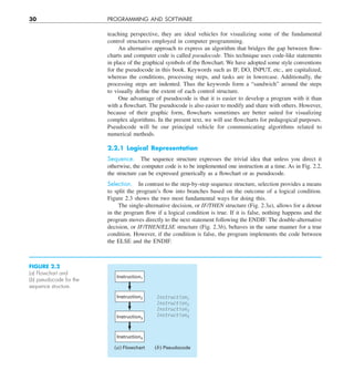 30 PROGRAMMING AND SOFTWARE
teaching perspective, they are ideal vehicles for visualizing some of the fundamental
control structures employed in computer programming.
An alternative approach to express an algorithm that bridges the gap between flow-
charts and computer code is called pseudocode. This technique uses code-like statements
in place of the graphical symbols of the flowchart. We have adopted some style conventions
for the pseudocode in this book. Keywords such as IF, DO, INPUT, etc., are capitalized,
whereas the conditions, processing steps, and tasks are in lowercase. Additionally, the
processing steps are indented. Thus the keywords form a “sandwich” around the steps
to visually define the extent of each control structure.
One advantage of pseudocode is that it is easier to develop a program with it than
with a flowchart. The pseudocode is also easier to modify and share with others. However,
because of their graphic form, flowcharts sometimes are better suited for visualizing
complex algorithms. In the present text, we will use flowcharts for pedagogical purposes.
Pseudocode will be our principal vehicle for communicating algorithms related to
numerical methods.
2.2.1 Logical Representation
Sequence. The sequence structure expresses the trivial idea that unless you direct it
otherwise, the computer code is to be implemented one instruction at a time. As in Fig. 2.2,
the structure can be expressed generically as a flowchart or as pseudocode.
Selection. In contrast to the step-by-step sequence structure, selection provides a means
to split the program’s flow into branches based on the outcome of a logical condition.
Figure 2.3 shows the two most fundamental ways for doing this.
The single-alternative decision, or IF/THEN structure (Fig. 2.3a), allows for a detour
in the program flow if a logical condition is true. If it is false, nothing happens and the
program moves directly to the next statement following the ENDIF. The double-alternative
decision, or IF/THEN/ELSE structure (Fig. 2.3b), behaves in the same manner for a true
condition. However, if the condition is false, the program implements the code between
the ELSE and the ENDIF.
FIGURE 2.2
(a) Flowchart and
(b) pseudocode for the
sequence structure.
Instruction1
Instruction2
Instruction3
Instruction4
Instruction1
Instruction2
Instruction3
Instruction4
(a) Flowchart (b) Pseudocode
 