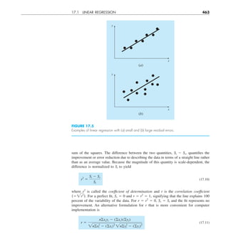 17.1 LINEAR REGRESSION 463
sum of the squares. The difference between the two quantities, St 2 Sr, quantifies the
improvement or error reduction due to describing the data in terms of a straight line rather
than as an average value. Because the magnitude of this quantity is scale-dependent, the
difference is normalized to St to yield
r2
5
St 2 Sr
St
(17.10)
where r2
is called the coefficient of determination and r is the correlation coefficient
(52r2
). For a perfect fit, Sr 5 0 and r 5 r2
5 1, signifying that the line explains 100
percent of the variability of the data. For r 5 r2
5 0, Sr 5 St and the fit represents no
improvement. An alternative formulation for r that is more convenient for computer
implementation is
r 5
noxiyi 2 (oxi)(oyi)
2nox2
i 2 (oxi)2
2noy2
i 2 (oyi)2
(17.11)
y
x
(a)
y
x
(b)
FIGURE 17.5
Examples of linear regression with (a) small and (b) large residual errors.
 