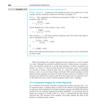 464 LEAST-SQUARES REGRESSION
EXAMPLE 17.2 Estimation of Errors for the Linear Least-Squares Fit
Problem Statement. Compute the total standard deviation, the standard error of the
estimate, and the correlation coefficient for the data in Example 17.1.
Solution. The summations are performed and presented in Table 17.1. The standard
deviation is [Eq. (PT5.2)]
sy 5
A
22.7143
7 2 1
5 1.9457
and the standard error of the estimate is [Eq. (17.9)]
syyx 5
A
2.9911
7 2 2
5 0.7735
Thus, because syyx , sy, the linear regression model has merit. The extent of the improve-
ment is quantified by [Eq. (17.10)]
r2
5
22.7143 2 2.9911
22.7143
5 0.868
or
r 5 10.868 5 0.932
These results indicate that 86.8 percent of the original uncertainty has been explained by
the linear model.
Before proceeding to the computer program for linear regression, a word of caution
is in order. Although the correlation coefficient provides a handy measure of goodness-
of-fit, you should be careful not to ascribe more meaning to it than is warranted. Just
because r is “close” to 1 does not mean that the fit is necessarily “good.” For example,
it is possible to obtain a relatively high value of r when the underlying relationship
between y and x is not even linear. Draper and Smith (1981) provide guidance and ad-
ditional material regarding assessment of results for linear regression. In addition, at the
minimum, you should always inspect a plot of the data along with your regression curve.
As described in the next section, software packages include such a capability.
17.1.4 Computer Program for Linear Regression
It is a relatively trivial matter to develop a pseudocode for linear regression (Fig. 17.6).
As mentioned above, a plotting option is critical to the effective use and interpretation
of regression. Such capabilities are included in popular packages like MATLAB software
and Excel. If your computer language has plotting capabilities, we recommend that you
expand your program to include a plot of y versus x, showing both the data and the
regression line. The inclusion of the capability will greatly enhance the utility of the
program in problem-solving contexts.
 