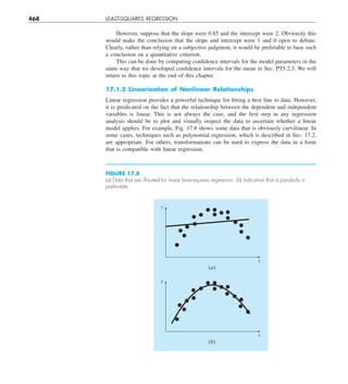 468 LEAST-SQUARES REGRESSION
However, suppose that the slope were 0.85 and the intercept were 2. Obviously this
would make the conclusion that the slope and intercept were 1 and 0 open to debate.
Clearly, rather than relying on a subjective judgment, it would be preferable to base such
a conclusion on a quantitative criterion.
This can be done by computing confidence intervals for the model parameters in the
same way that we developed confidence intervals for the mean in Sec. PT5.2.3. We will
return to this topic at the end of this chapter.
17.1.5 Linearization of Nonlinear Relationships
Linear regression provides a powerful technique for fitting a best line to data. However,
it is predicated on the fact that the relationship between the dependent and independent
variables is linear. This is not always the case, and the first step in any regression
analysis should be to plot and visually inspect the data to ascertain whether a linear
model applies. For example, Fig. 17.8 shows some data that is obviously curvilinear. In
some cases, techniques such as polynomial regression, which is described in Sec. 17.2,
are appropriate. For others, transformations can be used to express the data in a form
that is compatible with linear regression.
FIGURE 17.8
(a) Data that are ill-suited for linear least-squares regression. (b) Indication that a parabola is
preferable.
y
x
(a)
y
x
(b)
 