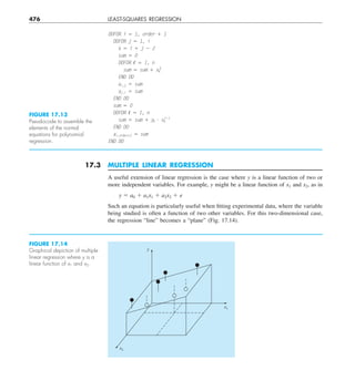 476 LEAST-SQUARES REGRESSION
17.3 MULTIPLE LINEAR REGRESSION
A useful extension of linear regression is the case where y is a linear function of two or
more independent variables. For example, y might be a linear function of x1 and x2, as in
y 5 a0 1 a1x1 1 a2x2 1 e
Such an equation is particularly useful when fitting experimental data, where the variable
being studied is often a function of two other variables. For this two-dimensional case,
the regression “line” becomes a “plane” (Fig. 17.14).
DOFOR i 5 1, order 1 1
DOFOR j 5 1, i
k 5 i 1 j 2 2
sum 5 0
DOFOR , 5 1, n
sum 5 sum 1 x,
k
END DO
ai,j 5 sum
aj,i 5 sum
END DO
sum 5 0
DOFOR , 5 1, n
sum 5 sum 1 y, ? x,
i21
END DO
ai,order12 5 sum
END DO
FIGURE 17.13
Pseudocode to assemble the
elements of the normal
equations for polynomial
regression.
FIGURE 17.14
Graphical depiction of multiple
linear regression where y is a
linear function of x1 and x2.
y
x1
x2
 
