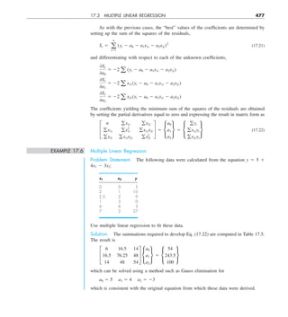 17.3 MULTIPLE LINEAR REGRESSION 477
As with the previous cases, the “best” values of the coefficients are determined by
setting up the sum of the squares of the residuals,
Sr 5 a
n
i51
(yi 2 a0 2 a1x1i 2 a2x2i)2
(17.21)
and differentiating with respect to each of the unknown coefficients,
0Sr
0a0
5 22 a (yi 2 a0 2 a1x1i 2 a2x2i)
0Sr
0a1
5 22 a x1i (yi 2 a0 2 a1x1i 2 a2x2i)
0Sr
0a2
5 22 a x2i (yi 2 a0 2 a1x1i 2 a2x2i)
The coefficients yielding the minimum sum of the squares of the residuals are obtained
by setting the partial derivatives equal to zero and expressing the result in matrix form as
£
n gx1i gx2i
gx1i gx2
1i gx1ix2i
gx2i gx1ix2i gx2
2i
§ 5 •
a0
a1
a2
¶ 5 •
gyi
gx1iyi
gx2iyi
¶ (17.22)
EXAMPLE 17.6 Multiple Linear Regression
Problem Statement. The following data were calculated from the equation y 5 5 1
4x1 2 3x2:
x1 x2 y
0 0 5
2 1 10
2.5 2 9
1 3 0
4 6 3
7 2 27
Use multiple linear regression to fit these data.
Solution. The summations required to develop Eq. (17.22) are computed in Table 17.5.
The result is
£
6 16.5 14
16.5 76.25 48
14 48 54
§ •
a0
a1
a2
¶ 5 •
54
243.5
100
¶
which can be solved using a method such as Gauss elimination for
a0 5 5 a1 5 4 a2 5 23
which is consistent with the original equation from which these data were derived.
 