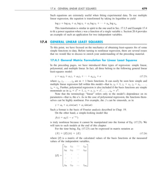 17.4 GENERAL LINEAR LEAST SQUARES 479
Such equations are extremely useful when fitting experimental data. To use multiple
linear regression, the equation is transformed by taking its logarithm to yield
log y 5 log a0 1 a1 log x1 1 a2 log x2 1 p 1 am log xm
This transformation is similar in spirit to the one used in Sec. 17.1.5 and Example 17.4
to fit a power equation when y was a function of a single variable x. Section 20.4 provides
an example of such an application for two independent variables.
17.4 GENERAL LINEAR LEAST SQUARES
To this point, we have focused on the mechanics of obtaining least-squares fits of some
simple functions to data. Before turning to nonlinear regression, there are several issues
that we would like to discuss to enrich your understanding of the preceding material.
17.4.1 General Matrix Formulation for Linear Least Squares
In the preceding pages, we have introduced three types of regression: simple linear,
polynomial, and multiple linear. In fact, all three belong to the following general linear
least-squares model:
y 5 a0z0 1 a1z1 1 a2z2 1 p 1 amzm 1 e (17.23)
where z0, z1, . . . , zm are m 1 1 basis functions. It can easily be seen how simple and
multiple linear regression fall within this model—that is, z0 5 1, z1 5 x1, z2 5 x2, . . . ,
zm 5 xm. Further, polynomial regression is also included if the basis functions are simple
monomials as in z0 5 x0
5 1, z1 5 x, z2 5 x2
, . . . , zm 5 xm
.
Note that the terminology “linear” refers only to the model’s dependence on its
parameters—that is, the a’s. As in the case of polynomial regression, the functions them-
selves can be highly nonlinear. For example, the z’s can be sinusoids, as in
y 5 a0 1 a1 cos(vt) 1 a2 sin(vt)
Such a format is the basis of Fourier analysis described in Chap. 19.
On the other hand, a simple-looking model like
f(x) 5 a0(1 2 e2a1x
)
is truly nonlinear because it cannot be manipulated into the format of Eq. (17.23). We
will turn to such models at the end of this chapter.
For the time being, Eq. (17.23) can be expressed in matrix notation as
{Y} 5 [Z]{A} 1 {E} (17.24)
where [Z] is a matrix of the calculated values of the basis functions at the measured
values of the independent variables,
[Z] 5 F
z01 z11
p zm1
z02 z12
p zm2
. . .
. . .
. . .
z0n z1n p zmn
V
 
