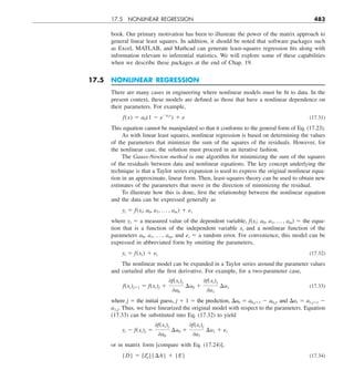 17.5 NONLINEAR REGRESSION 483
book. Our primary motivation has been to illustrate the power of the matrix approach to
general linear least squares. In addition, it should be noted that software packages such
as Excel, MATLAB, and Mathcad can generate least-squares regression fits along with
information relevant to inferential statistics. We will explore some of these capabilities
when we describe these packages at the end of Chap. 19.
17.5 NONLINEAR REGRESSION
There are many cases in engineering where nonlinear models must be fit to data. In the
present context, these models are defined as those that have a nonlinear dependence on
their parameters. For example,
f(x) 5 a0(1 2 e2a1x
) 1 e (17.31)
This equation cannot be manipulated so that it conforms to the general form of Eq. (17.23).
As with linear least squares, nonlinear regression is based on determining the values
of the parameters that minimize the sum of the squares of the residuals. However, for
the nonlinear case, the solution must proceed in an iterative fashion.
The Gauss-Newton method is one algorithm for minimizing the sum of the squares
of the residuals between data and nonlinear equations. The key concept underlying the
technique is that a Taylor series expansion is used to express the original nonlinear equa-
tion in an approximate, linear form. Then, least-squares theory can be used to obtain new
estimates of the parameters that move in the direction of minimizing the residual.
To illustrate how this is done, first the relationship between the nonlinear equation
and the data can be expressed generally as
yi 5 f(xi; a0, a1, p , am) 1 ei
where yi 5 a measured value of the dependent variable, f(xi; a0, a1, p , am) 5 the equa-
tion that is a function of the independent variable xi and a nonlinear function of the
parameters a0, a1, p , am, and ei 5 a random error. For convenience, this model can be
expressed in abbreviated form by omitting the parameters,
yi 5 f(xi) 1 ei (17.32)
The nonlinear model can be expanded in a Taylor series around the parameter values
and curtailed after the first derivative. For example, for a two-parameter case,
f(xi)j11 5 f(xi)j 1
0f(xi)j
0a0
¢a0 1
0f(xi)j
0a1
¢a1 (17.33)
where j 5 the initial guess, j 1 1 5 the prediction, Da0 5 a0,j11 2 a0,j, and Da1 5 a1,j11 2
a1,j. Thus, we have linearized the original model with respect to the parameters. Equation
(17.33) can be substituted into Eq. (17.32) to yield
yi 2 f(xi)j 5
0f(xi)j
0a0
¢a0 1
0f(xi)j
0a1
¢a1 1 ei
or in matrix form [compare with Eq. (17.24)],
{D} 5 [Zj]{¢A} 1 {E} (17.34)
 