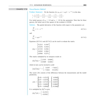 17.5 NONLINEAR REGRESSION 485
EXAMPLE 17.8 Gauss-Newton Method
Problem Statement. Fit the function f(x; a0, a1) 5 a0(1 2 e2a1x
) to the data:
x 0.25 0.75 1.25 1.75 2.25
y 0.28 0.57 0.68 0.74 0.79
Use initial guesses of a0 5 1.0 and a1 5 1.0 for the parameters. Note that for these
guesses, the initial sum of the squares of the residuals is 0.0248.
Solution. The partial derivatives of the function with respect to the parameters are
0f
0a0
5 1 2 e2a1x
(E17.8.1)
and
0f
0a1
5 a0xe2a1x
(E17.8.2)
Equations (E17.8.1) and (E17.8.2) can be used to evaluate the matrix
[Z0] 5 E
0.2212 0.1947
0.5276 0.3543
0.7135 0.3581
0.8262 0.3041
0.8946 0.2371
U
This matrix multiplied by its transpose results in
[Z0]T
[Z0] 5 c
2.3193 0.9489
0.9489 0.4404
d
which in turn can be inverted to yield
3[Z0]T
[Z0]421
5 c
3.6397 27.8421
27.8421 19.1678
d
The vector {D} consists of the differences between the measurements and the model
predictions,
{D} 5 e
0.28 2 0.2212
0.57 2 0.5276
0.68 2 0.7135
0.74 2 0.8262
0.79 2 0.8946
u 5 e
0.0588
0.0424
20.0335
20.0862
20.1046
u
It is multiplied by [Z0]T
to give
[Z0]T
{D} 5 c
20.1533
20.0365
d
 
