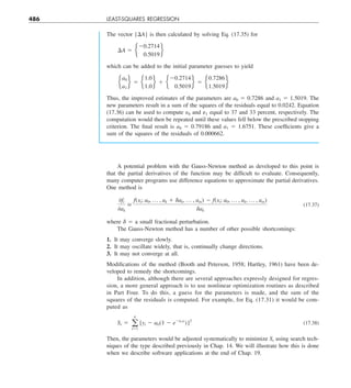 486 LEAST-SQUARES REGRESSION
The vector {DA} is then calculated by solving Eq. (17.35) for
¢A 5 e
20.2714
0.5019
f
which can be added to the initial parameter guesses to yield
e
a0
a1
f 5 e
1.0
1.0
f 1 e
20.2714
0.5019
f 5 e
0.7286
1.5019
f
Thus, the improved estimates of the parameters are a0 5 0.7286 and a1 5 1.5019. The
new parameters result in a sum of the squares of the residuals equal to 0.0242. Equation
(17.36) can be used to compute e0 and e1 equal to 37 and 33 percent, respectively. The
computation would then be repeated until these values fell below the prescribed stopping
criterion. The final result is a0 5 0.79186 and a1 5 1.6751. These coefficients give a
sum of the squares of the residuals of 0.000662.
A potential problem with the Gauss-Newton method as developed to this point is
that the partial derivatives of the function may be difficult to evaluate. Consequently,
many computer programs use difference equations to approximate the partial derivatives.
One method is
0fi
0ak

f(xi; a0, p , ak 1 dak, p , am) 2 f(xi; a0, p , ak, p , am)
dak
(17.37)
where d 5 a small fractional perturbation.
The Gauss-Newton method has a number of other possible shortcomings:
1. It may converge slowly.
2. It may oscillate widely, that is, continually change directions.
3. It may not converge at all.
Modifications of the method (Booth and Peterson, 1958; Hartley, 1961) have been de-
veloped to remedy the shortcomings.
In addition, although there are several approaches expressly designed for regres-
sion, a more general approach is to use nonlinear optimization routines as described
in Part Four. To do this, a guess for the parameters is made, and the sum of the
squares of the residuals is computed. For example, for Eq. (17.31) it would be com-
puted as
Sr 5 a
n
i51
[yi 2 a0(1 2 e2a1xi
)]2
(17.38)
Then, the parameters would be adjusted systematically to minimize Sr using search tech-
niques of the type described previously in Chap. 14. We will illustrate how this is done
when we describe software applications at the end of Chap. 19.
 
