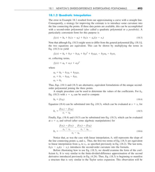 18.1 NEWTON’S DIVIDED-DIFFERENCE INTERPOLATING POLYNOMIALS 493
18.1.2 Quadratic Interpolation
The error in Example 18.1 resulted from our approximating a curve with a straight line.
Consequently, a strategy for improving the estimate is to introduce some curvature into
the line connecting the points. If three data points are available, this can be accomplished
with a second-order polynomial (also called a quadratic polynomial or a parabola). A
particularly convenient form for this purpose is
f2(x) 5 b0 1 b1(x 2 x0) 1 b2(x 2 x0)(x 2 x1) (18.3)
Note that although Eq. (18.3) might seem to differ from the general polynomial [Eq. (18.1)],
the two equations are equivalent. This can be shown by multiplying the terms in
Eq. (18.3) to yield
f2(x) 5 b0 1 b1x 2 b1x0 1 b2x2
1 b2x0x1 2 b2xx0 2 b2xx1
or, collecting terms,
f2(x) 5 a0 1 a1x 1 a2x2
where
a0 5 b0 2 b1x0 1 b2x0x1
a1 5 b1 2 b2x0 2 b2x1
a2 5 b2
Thus, Eqs. (18.1) and (18.3) are alternative, equivalent formulations of the unique second-
order polynomial joining the three points.
A simple procedure can be used to determine the values of the coefficients. For b0,
Eq. (18.3) with x 5 x0 can be used to compute
b0 5 f(x0) (18.4)
Equation (18.4) can be substituted into Eq. (18.3), which can be evaluated at x 5 x1 for
b1 5
f(x1) 2 f(x0)
x1 2 x0
(18.5)
Finally, Eqs. (18.4) and (18.5) can be substituted into Eq. (18.3), which can be evaluated
at x 5 x2 and solved (after some algebraic manipulations) for
b2 5
f(x2) 2 f(x1)
x2 2 x1
2
f(x1) 2 f(x0)
x1 2 x0
x2 2 x0
(18.6)
Notice that, as was the case with linear interpolation, b1 still represents the slope of
the line connecting points x0 and x1. Thus, the first two terms of Eq. (18.3) are equivalent
to linear interpolation from x0 to x1, as specified previously in Eq. (18.2). The last term,
b2(x 2 x0)(x 2 x1), introduces the second-order curvature into the formula.
Before illustrating how to use Eq. (18.3), we should examine the form of the coef-
ficient b2. It is very similar to the finite-divided-difference approximation of the second
derivative introduced previously in Eq. (4.24). Thus, Eq. (18.3) is beginning to manifest
a structure that is very similar to the Taylor series expansion. This observation will be
 