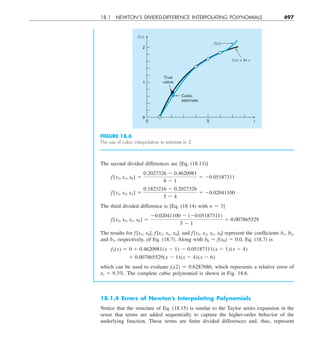 18.1 NEWTON’S DIVIDED-DIFFERENCE INTERPOLATING POLYNOMIALS 497
The second divided differences are [Eq. (18.13)]
f[x2, x1, x0] 5
0.2027326 2 0.4620981
6 2 1
5 20.05187311
f[x3, x2, x1] 5
0.1823216 2 0.2027326
5 2 4
5 20.02041100
The third divided difference is [Eq. (18.14) with n 5 3]
f[x3, x2, x1, x0] 5
20.02041100 2 (20.05187311)
5 2 1
5 0.007865529
The results for f [x1, x0], f[x2, x1, x0], and f [x3, x2, x1, x0] represent the coefficients b1, b2,
and b3, respectively, of Eq. (18.7). Along with b0 5 f(x0) 5 0.0, Eq. (18.7) is
f3(x) 5 0 1 0.4620981(x 2 1) 2 0.05187311(x 2 1)(x 2 4)
1 0.007865529(x 2 1)(x 2 4)(x 2 6)
which can be used to evaluate f3(2) 5 0.6287686, which represents a relative error of
␧t 5 9.3%. The complete cubic polynomial is shown in Fig. 18.6.
f(x)
f(x) = ln x
f3(x)
True
value
Cubic
estimate
x
5
0
2
0
1
FIGURE 18.6
The use of cubic interpolation to estimate ln 2.
18.1.4 Errors of Newton’s Interpolating Polynomials
Notice that the structure of Eq. (18.15) is similar to the Taylor series expansion in the
sense that terms are added sequentially to capture the higher-order behavior of the
underlying function. These terms are finite divided differences and, thus, represent
 